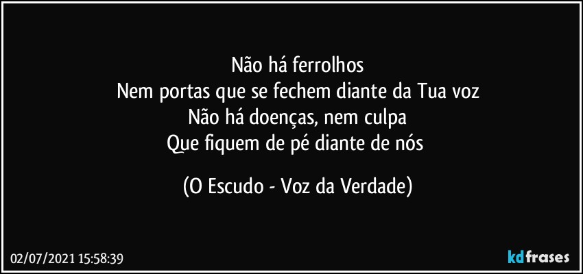 Não há ferrolhos
Nem portas que se fechem diante da Tua voz
Não há doenças, nem culpa
Que fiquem de pé diante de nós (O Escudo - Voz da Verdade)