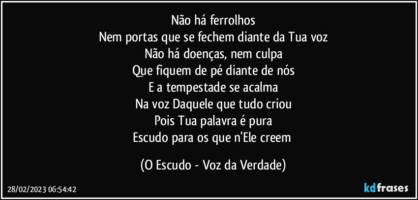 Não há ferrolhos
Nem portas que se fechem diante da Tua voz
Não há doenças, nem culpa
Que fiquem de pé diante de nós
E a tempestade se acalma
Na voz Daquele que tudo criou
Pois Tua palavra é pura
Escudo para os que n'Ele creem (O Escudo - Voz da Verdade)