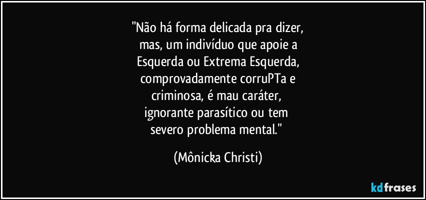"Não há forma delicada pra dizer,
mas, um indivíduo que apoie a
Esquerda ou Extrema Esquerda,
comprovadamente corruPTa e
criminosa, é mau caráter, 
ignorante parasítico ou tem 
severo problema mental." (Mônicka Christi)