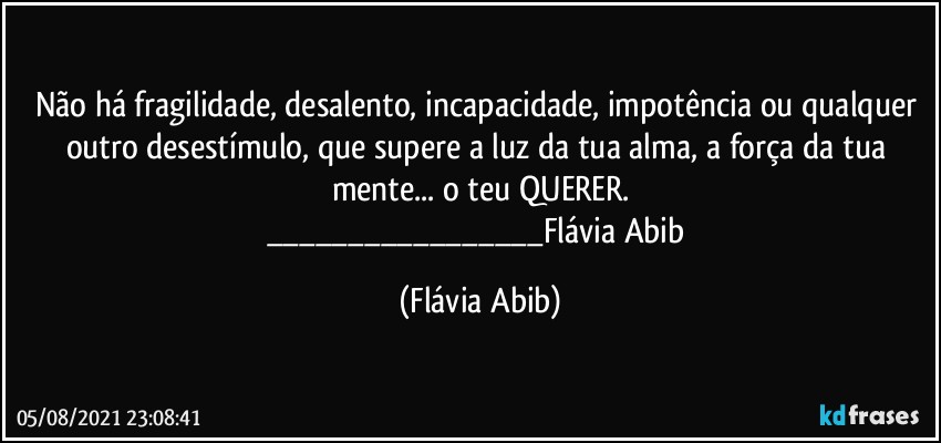 Não há fragilidade, desalento, incapacidade, impotência ou qualquer outro desestímulo, que supere a luz da tua alma, a força da tua mente... o teu QUERER.
___Flávia Abib (Flávia Abib)