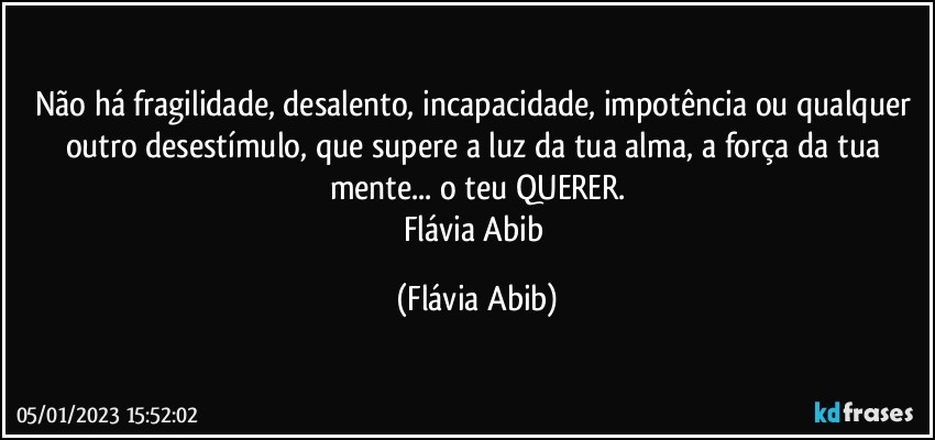 Não há fragilidade, desalento, incapacidade, impotência ou qualquer outro desestímulo, que supere a luz da tua alma, a força da tua mente... o teu QUERER.
Flávia Abib (Flávia Abib)