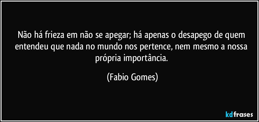 Não há frieza em não se apegar; há apenas o desapego de quem entendeu que nada no mundo nos pertence, nem mesmo a nossa própria importância. (Fabio Gomes)