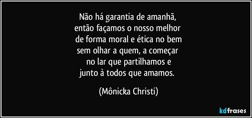 Não há garantia de amanhã, 
então façamos o nosso melhor 
de forma moral e ética no bem
sem olhar a quem, a começar 
no lar que partilhamos e
junto à todos que amamos. (Mônicka Christi)