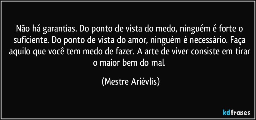 Não há garantias. Do ponto de vista do medo, ninguém é forte o suficiente. Do ponto de vista do amor, ninguém é necessário. Faça aquilo que você tem medo de fazer. A arte de viver consiste em tirar o maior bem do mal. (Mestre Ariévlis)