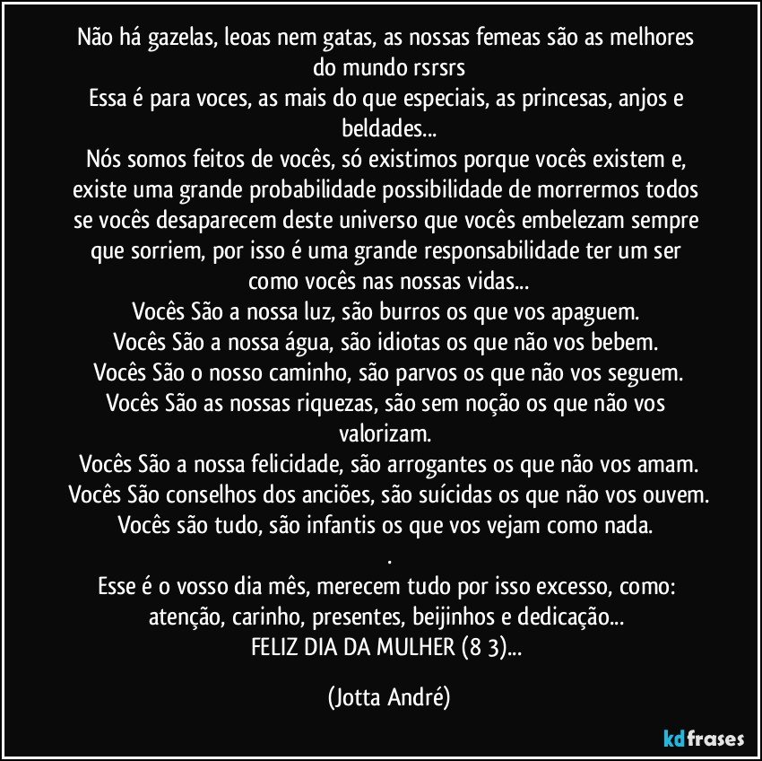 Não há gazelas, leoas nem gatas, as nossas femeas são as melhores do mundo rsrsrs
Essa é para voces, as mais do que especiais, as princesas, anjos e beldades...
Nós somos feitos de vocês, só existimos porque vocês existem e, existe uma grande probabilidade/possibilidade de morrermos todos se vocês desaparecem deste universo que vocês embelezam sempre que sorriem, por isso é uma grande responsabilidade ter um ser como vocês nas nossas vidas...
Vocês São a nossa luz, são burros os que vos apaguem. 
Vocês São a nossa água, são idiotas os que não vos bebem. 
Vocês São o nosso caminho, são parvos os que não vos seguem.
Vocês São as nossas riquezas, são sem noção os que não vos valorizam. 
Vocês São a nossa felicidade, são arrogantes os que não vos amam.
Vocês São conselhos dos anciões, são suícidas os que não vos ouvem.
Vocês são tudo, são infantis os que vos vejam como nada. 
.
Esse é o vosso dia/mês, merecem tudo por isso excesso, como: atenção, carinho, presentes, beijinhos e dedicação... 
FELIZ DIA DA MULHER (8/3)... (Jotta André)