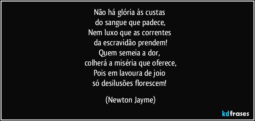 Não há glória às custas 
do sangue que padece,
Nem luxo que as correntes 
da escravidão prendem!
Quem semeia a dor, 
colherá a miséria que oferece,
Pois em lavoura de joio 
só desilusões florescem! (Newton Jayme)