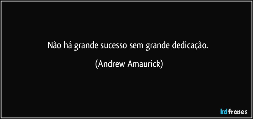 Não há grande sucesso sem grande dedicação. (Andrew Amaurick)