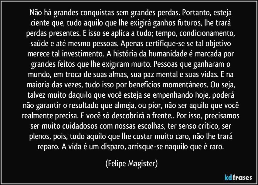 Não há grandes conquistas sem grandes perdas. Portanto, esteja ciente que, tudo aquilo que lhe exigirá ganhos futuros, lhe trará perdas presentes. E isso se aplica a tudo; tempo, condicionamento, saúde e até mesmo pessoas. Apenas certifique-se se tal objetivo merece tal investimento. A história da humanidade é marcada por grandes feitos que lhe exigiram muito. Pessoas que ganharam o mundo, em troca de suas almas, sua paz mental e suas vidas. E na maioria das vezes, tudo isso por benefícios momentâneos. Ou seja, talvez muito daquilo que você esteja se empenhando hoje, poderá não garantir o resultado que almeja, ou pior, não ser aquilo que você realmente precisa. E você só descobrirá a frente.. Por isso, precisamos ser muito cuidadosos com nossas escolhas, ter senso crítico, ser plenos, pois, tudo aquilo que lhe custar muito caro, não lhe trará reparo. A vida é um disparo, arrisque-se naquilo que é raro. (Felipe Magister)