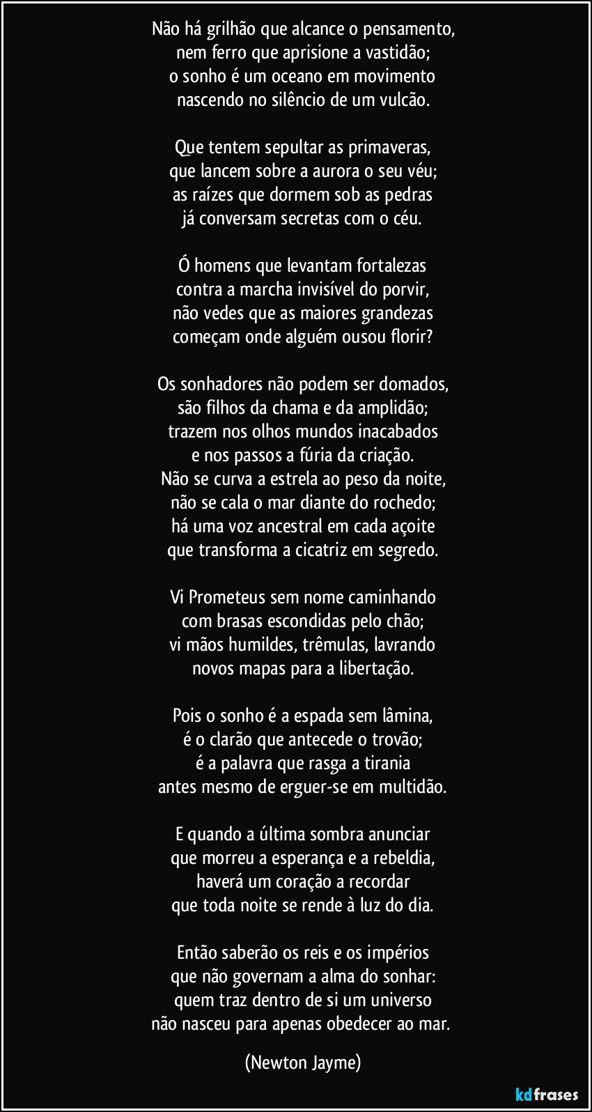 Não há grilhão que alcance o pensamento,
nem ferro que aprisione a vastidão;
o sonho é um oceano em movimento
nascendo no silêncio de um vulcão.

Que tentem sepultar as primaveras,
que lancem sobre a aurora o seu véu;
as raízes que dormem sob as pedras
já conversam secretas com o céu.

Ó homens que levantam fortalezas
contra a marcha invisível do porvir,
não vedes que as maiores grandezas
começam onde alguém ousou florir?

Os sonhadores não podem ser domados,
são filhos da chama e da amplidão;
trazem nos olhos mundos inacabados
e nos passos a fúria da criação.
Não se curva a estrela ao peso da noite,
não se cala o mar diante do rochedo;
há uma voz ancestral em cada açoite
que transforma a cicatriz em segredo.

Vi Prometeus sem nome caminhando
com brasas escondidas pelo chão;
vi mãos humildes, trêmulas, lavrando
novos mapas para a libertação.

Pois o sonho é a espada sem lâmina,
é o clarão que antecede o trovão;
é a palavra que rasga a tirania
antes mesmo de erguer-se em multidão.

E quando a última sombra anunciar
que morreu a esperança e a rebeldia,
haverá um coração a recordar
que toda noite se rende à luz do dia.

Então saberão os reis e os impérios
que não governam a alma do sonhar:
quem traz dentro de si um universo
não nasceu para apenas obedecer ao mar. (Newton Jayme)