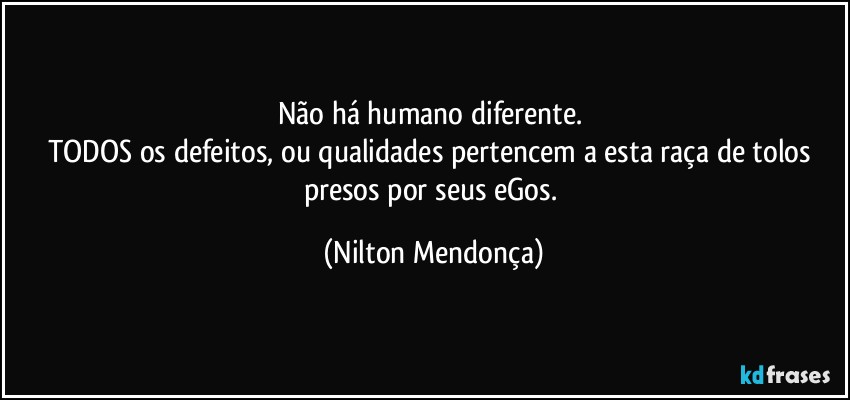 Não há humano diferente. 
TODOS os defeitos, ou qualidades pertencem a esta raça de tolos presos por seus eGos. (Nilton Mendonça)