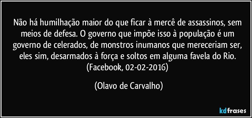 Não há humilhação maior do que ficar à mercê de assassinos, sem meios de defesa. O governo que impõe isso à população é um governo de celerados, de monstros inumanos que mereceriam ser, eles sim, desarmados à força e soltos em alguma favela do Rio. (Facebook, 02-02-2016) (Olavo de Carvalho)