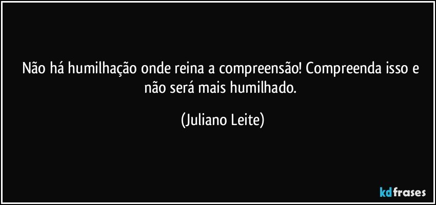 Não há humilhação onde reina a compreensão! Compreenda isso e não será mais humilhado. (Juliano Leite)