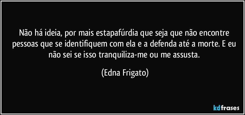 Não há ideia, por mais estapafúrdia que seja que não encontre pessoas que se identifiquem com ela e a defenda até a morte. E eu não sei se isso tranquiliza-me ou me assusta. (Edna Frigato)