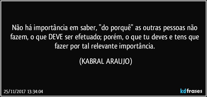 Não há importância em saber, "do porquê" as outras pessoas não fazem, o que DEVE ser efetuado; porém, o que tu deves e tens que fazer por tal relevante importância. (KABRAL ARAUJO)