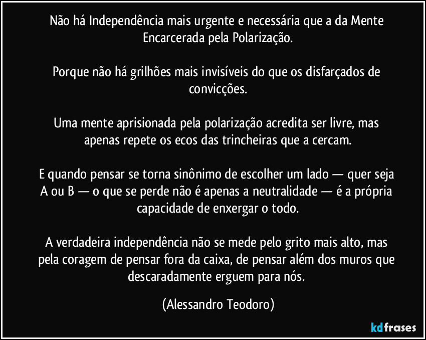 Não há Independência mais urgente e necessária que a da Mente Encarcerada pela Polarização.

Porque não há grilhões mais invisíveis do que os disfarçados de convicções.

Uma mente aprisionada pela polarização acredita ser livre, mas apenas repete os ecos das trincheiras que a cercam.

E quando pensar se torna sinônimo de escolher um lado — quer seja A ou B — o que se perde não é apenas a neutralidade — é a própria capacidade de enxergar o todo.

A verdadeira independência não se mede pelo grito mais alto, mas pela coragem de pensar fora da caixa, de pensar além dos muros que descaradamente erguem para nós. (Alessandro Teodoro)