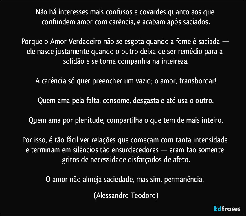 Não há interesses mais confusos e covardes quanto aos que confundem amor com carência, e acabam após saciados.

Porque o Amor Verdadeiro não se esgota quando a fome é saciada — ele nasce justamente quando o outro deixa de ser remédio para a solidão e se torna companhia na inteireza.

A carência só quer preencher um vazio; o amor, transbordar!

Quem ama pela falta, consome, desgasta e até usa o outro.

Quem ama por plenitude, compartilha o que tem de mais inteiro.

Por isso, é tão fácil ver relações que começam com tanta intensidade e terminam em silêncios tão ensurdecedores — eram tão somente gritos de necessidade disfarçados de afeto.

O amor não almeja saciedade, mas sim, permanência. (Alessandro Teodoro)