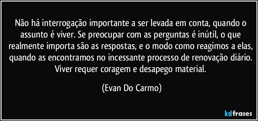 Não há interrogação importante a ser levada em conta, quando o assunto é viver. Se preocupar com as perguntas é inútil, o que realmente importa são as respostas, e o modo como reagimos a elas, quando as encontramos no incessante processo de renovação diário. Viver requer coragem e desapego material. (Evan Do Carmo)