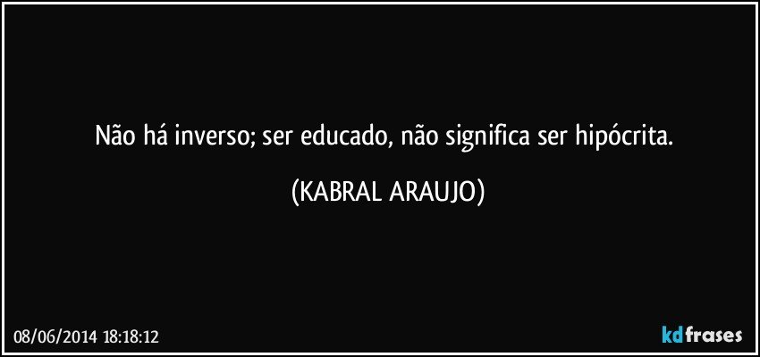 Não há inverso; ser educado, não significa ser hipócrita. (KABRAL ARAUJO)