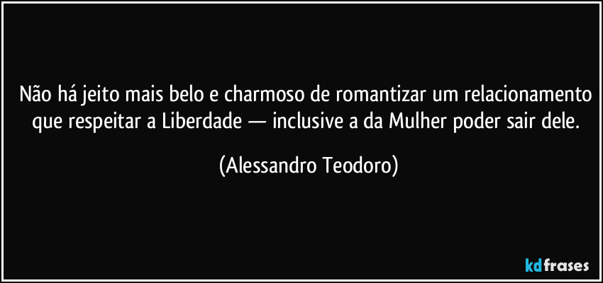 Não há jeito mais belo e charmoso de romantizar um relacionamento que respeitar a Liberdade — inclusive a da Mulher poder sair dele. (Alessandro Teodoro)