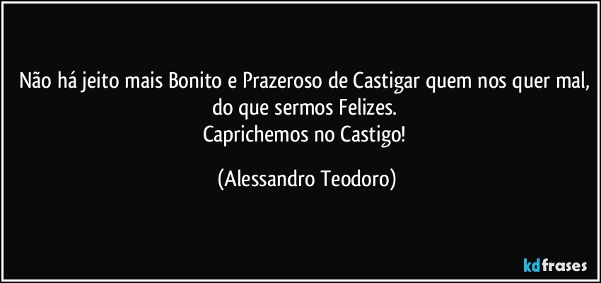 Não há jeito mais Bonito e Prazeroso de Castigar quem nos quer mal, do que sermos Felizes. 
Caprichemos no Castigo! (Alessandro Teodoro)