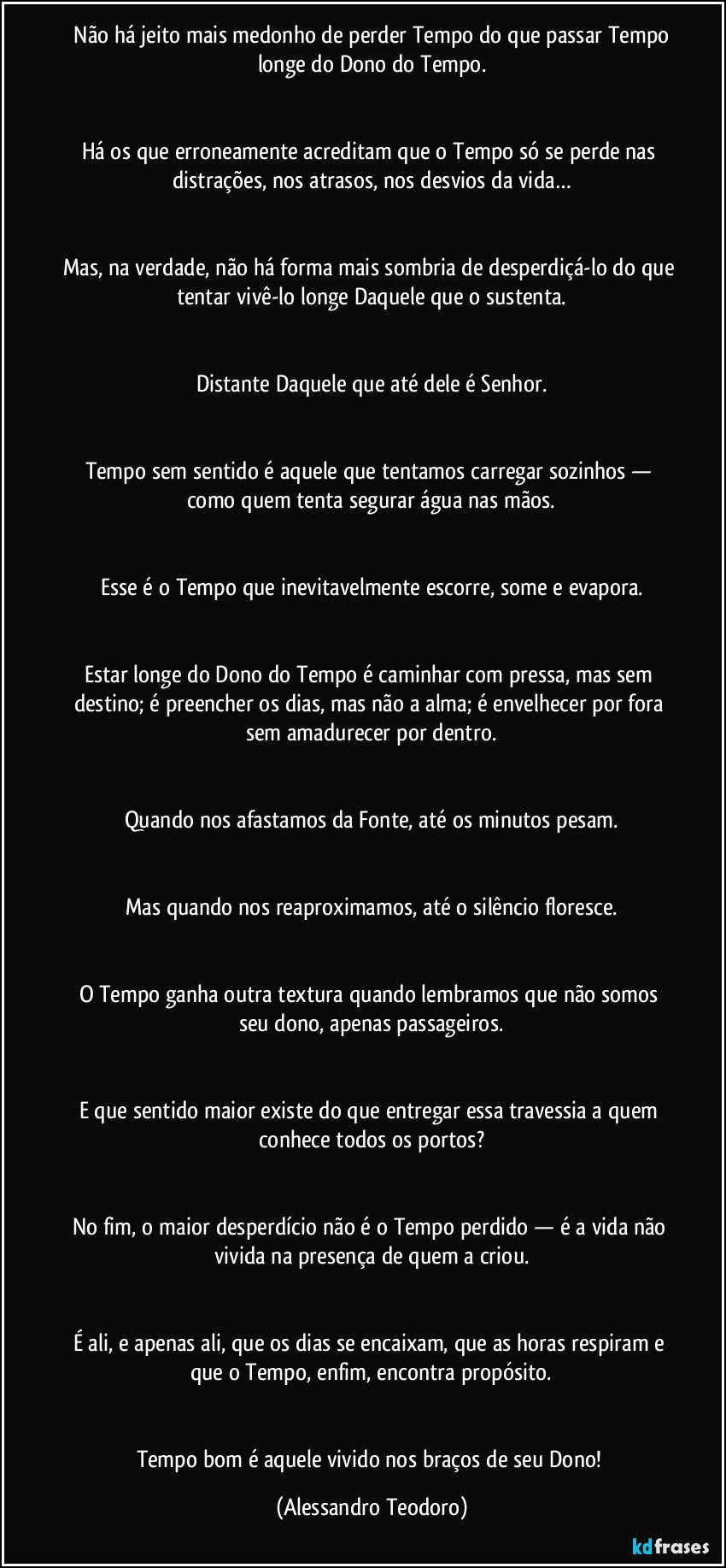 Não há jeito mais medonho de perder Tempo do que passar Tempo longe do Dono do Tempo.
Há os que erroneamente acreditam que o Tempo só se perde nas distrações, nos atrasos, nos desvios da vida…
Mas, na verdade, não há forma mais sombria de desperdiçá-lo do que tentar vivê-lo longe Daquele que o sustenta.
Distante Daquele que até dele é Senhor.
Tempo sem sentido é aquele que tentamos carregar sozinhos — como quem tenta segurar água nas mãos.
Esse é o Tempo que inevitavelmente escorre, some e evapora.
Estar longe do Dono do Tempo é caminhar com pressa, mas sem destino; é preencher os dias, mas não a alma; é envelhecer por fora sem amadurecer por dentro.
Quando nos afastamos da Fonte, até os minutos pesam.
Mas quando nos reaproximamos, até o silêncio floresce.
O Tempo ganha outra textura quando lembramos que não somos seu dono, apenas passageiros.
E que sentido maior existe do que entregar essa travessia a quem conhece todos os portos?
No fim, o maior desperdício não é o Tempo perdido — é a vida não vivida na presença de quem a criou.
É ali, e apenas ali, que os dias se encaixam, que as horas respiram e que o Tempo, enfim, encontra propósito.
Tempo bom é aquele vivido nos braços de seu Dono! (Alessandro Teodoro)