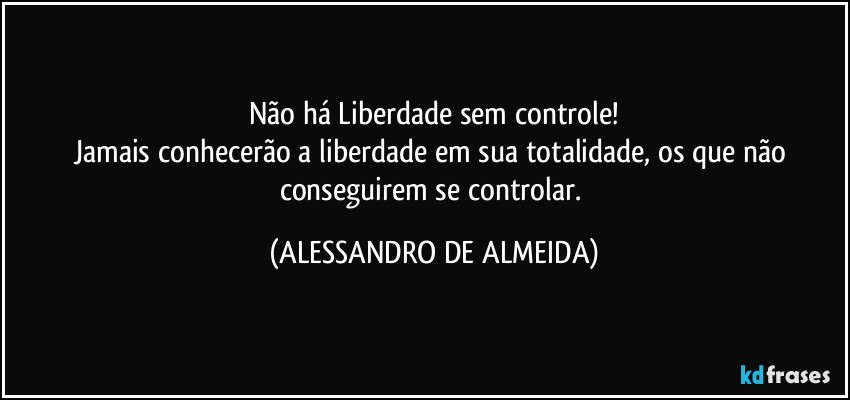 Não há Liberdade sem controle!
Jamais conhecerão a liberdade em sua totalidade, os que não conseguirem se controlar. (ALESSANDRO DE ALMEIDA)