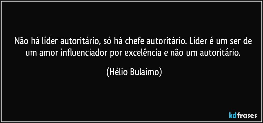 Não há líder autoritário, só há chefe autoritário. Líder é um ser de um amor influenciador por excelência e não um autoritário. (Hélio Bulaimo)