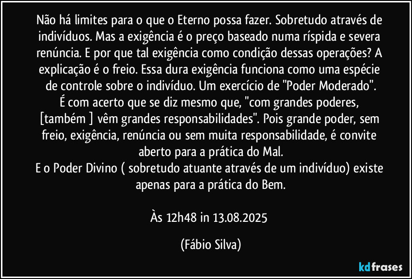 Não há limites para o que o Eterno possa fazer. Sobretudo através de indivíduos. Mas a exigência é o preço baseado numa ríspida e severa renúncia. E por que tal exigência como condição dessas operações? A explicação é o freio. Essa dura exigência funciona como uma espécie de controle sobre o indivíduo. Um exercício de "Poder Moderado".
É com acerto que se diz mesmo que, "com grandes poderes, [também ] vêm grandes responsabilidades". Pois grande poder, sem freio, exigência, renúncia ou sem  muita responsabilidade, é convite aberto para a prática do Mal.
E o Poder Divino ( sobretudo atuante através de um indivíduo) existe apenas para a prática do Bem.

Às 12h48 in 13.08.2025 (Fábio Silva)