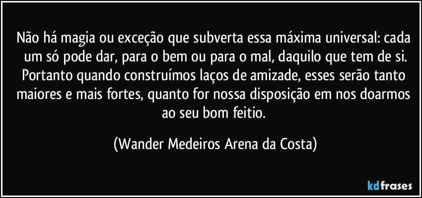 Não há magia ou exceção que subverta essa máxima universal: cada um só pode dar, para o bem ou para o mal, daquilo que tem de si.
Portanto quando construímos laços de amizade, esses serão tanto maiores e mais fortes, quanto for nossa disposição em nos doarmos ao seu bom feitio. (Wander Medeiros Arena da Costa)