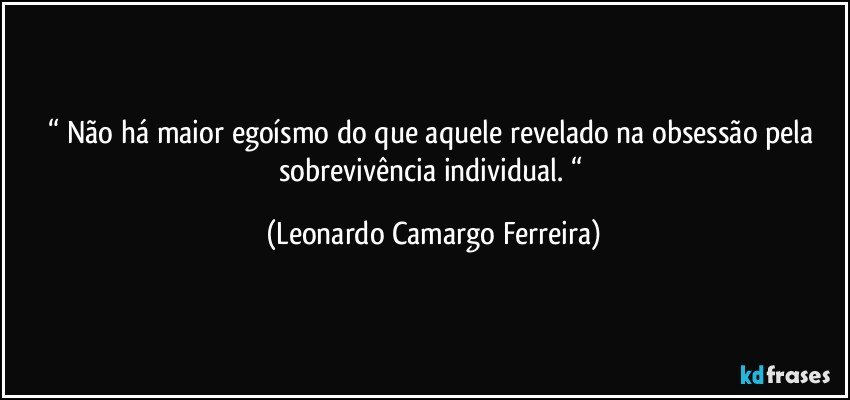 “ Não há maior egoísmo do que aquele revelado na obsessão pela sobrevivência individual. “ (Leonardo Camargo Ferreira)