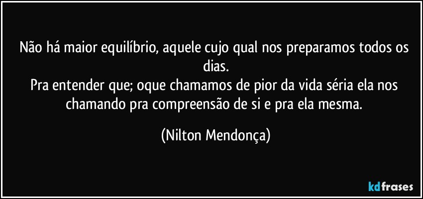 Não há maior equilíbrio, aquele cujo qual nos preparamos todos os dias.
Pra entender que; oque chamamos de pior da vida séria ela nos chamando pra compreensão de si e pra ela mesma. (Nilton Mendonça)