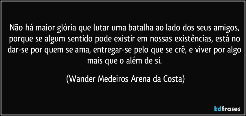 Não há maior glória que lutar uma batalha ao lado dos seus amigos, porque se algum sentido pode existir em nossas existências, está no dar-se por quem se ama, entregar-se pelo que se crê, e viver por algo mais que o além de si. (Wander Medeiros Arena da Costa)