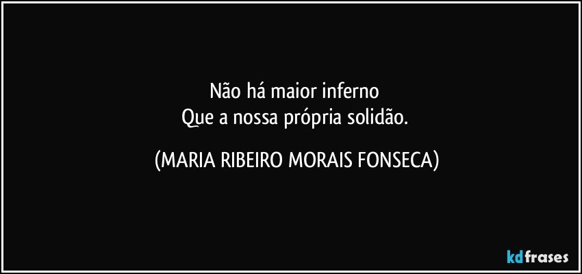 Não há maior inferno 
Que a nossa própria solidão. (MARIA RIBEIRO MORAIS FONSECA)