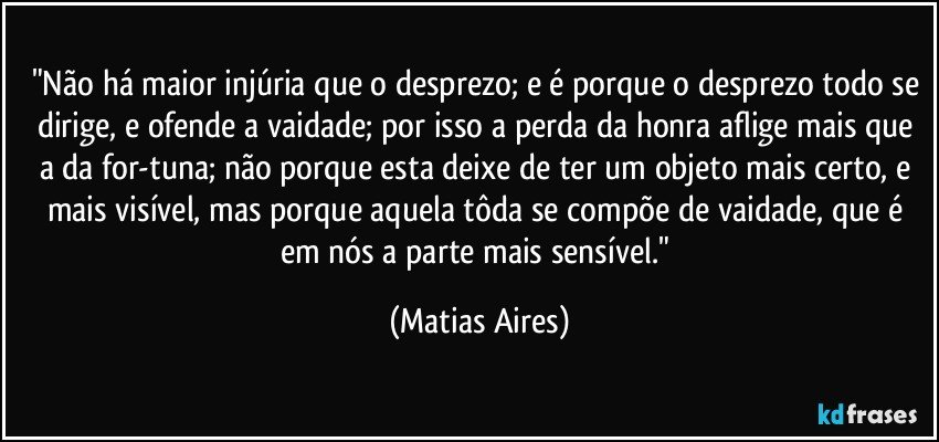 "Não há maior injúria que o desprezo; e é porque o desprezo todo se dirige, e ofende a vaidade; por isso a perda da honra aflige mais que a da for-tuna; não porque esta deixe de ter um objeto mais certo, e mais visível, mas porque aquela tôda se compõe de vaidade, que é em nós a parte mais sensível." (Matias Aires)