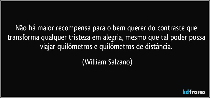 Não há maior recompensa para o bem querer do contraste que transforma qualquer tristeza em alegria, mesmo que tal poder possa viajar quilômetros e quilômetros de distância. (William Salzano)