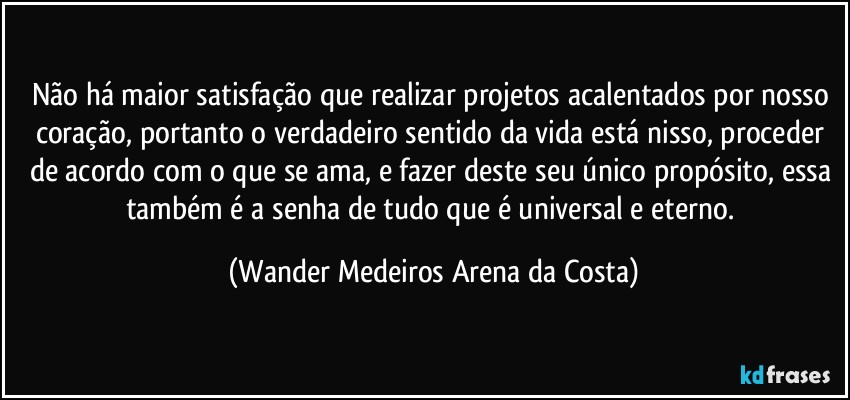 Não há maior satisfação que realizar projetos acalentados por nosso coração, portanto o verdadeiro sentido da vida está nisso, proceder de acordo com o que se ama, e fazer deste seu único propósito, essa também é a senha de tudo que é universal e eterno. (Wander Medeiros Arena da Costa)