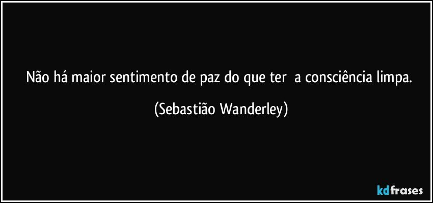 Não há maior sentimento de paz do que ter a consciência limpa. (Sebastião Wanderley)