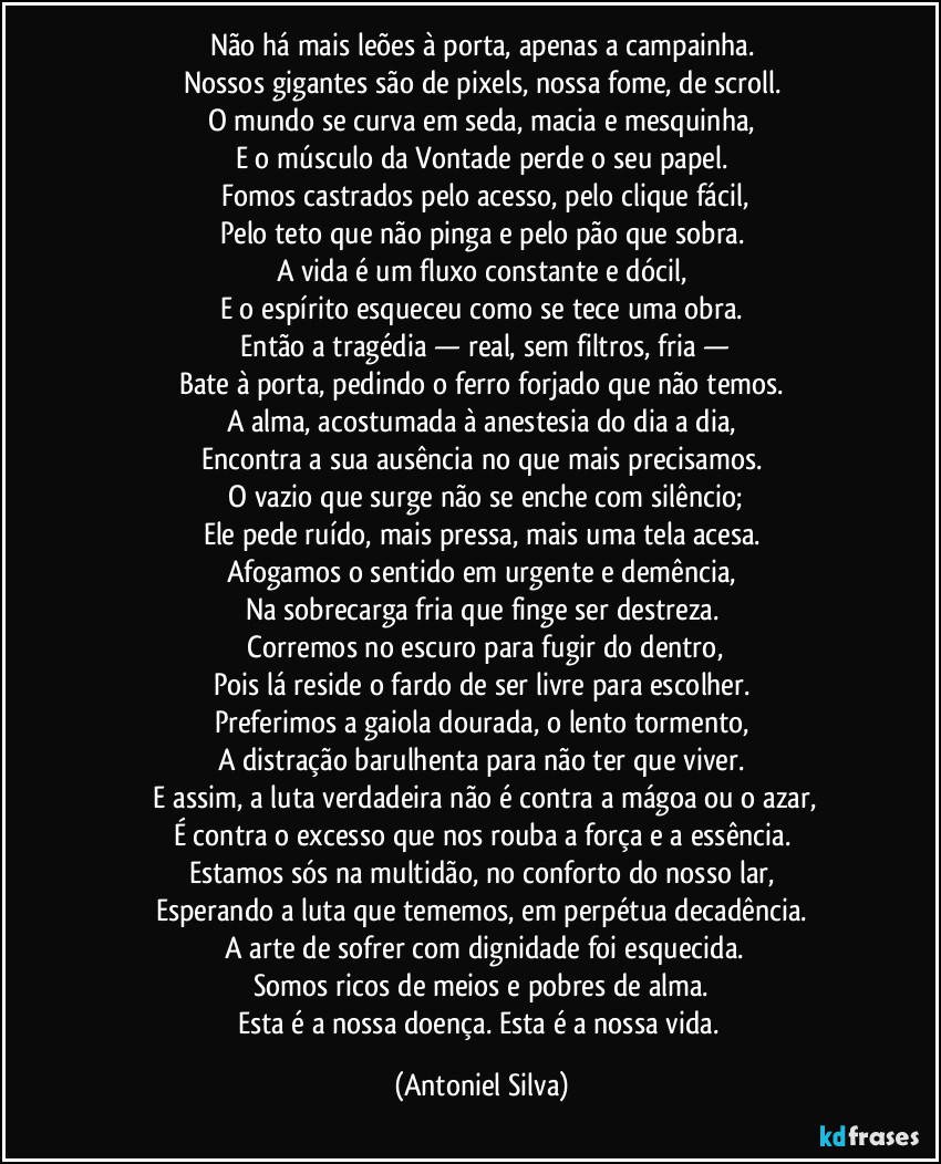 Não há mais leões à porta, apenas a campainha.
Nossos gigantes são de pixels, nossa fome, de scroll.
O mundo se curva em seda, macia e mesquinha,
E o músculo da Vontade perde o seu papel.
Fomos castrados pelo acesso, pelo clique fácil,
Pelo teto que não pinga e pelo pão que sobra.
A vida é um fluxo constante e dócil,
E o espírito esqueceu como se tece uma obra.
Então a tragédia — real, sem filtros, fria —
Bate à porta, pedindo o ferro forjado que não temos.
A alma, acostumada à anestesia do dia a dia,
Encontra a sua ausência no que mais precisamos.
O vazio que surge não se enche com silêncio;
Ele pede ruído, mais pressa, mais uma tela acesa.
Afogamos o sentido em urgente e demência,
Na sobrecarga fria que finge ser destreza.
Corremos no escuro para fugir do dentro,
Pois lá reside o fardo de ser livre para escolher.
Preferimos a gaiola dourada, o lento tormento,
A distração barulhenta para não ter que viver.
E assim, a luta verdadeira não é contra a mágoa ou o azar,
É contra o excesso que nos rouba a força e a essência.
Estamos sós na multidão, no conforto do nosso lar,
Esperando a luta que tememos, em perpétua decadência.
A arte de sofrer com dignidade foi esquecida.
Somos ricos de meios e pobres de alma.
Esta é a nossa doença. Esta é a nossa vida. (Antoniel Silva)