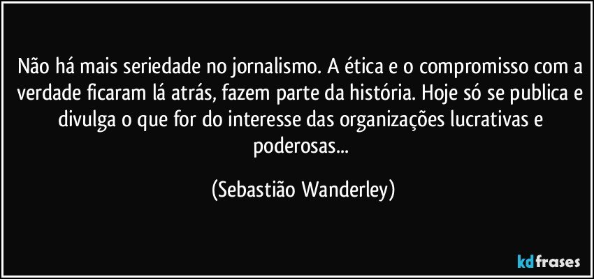 Não há mais seriedade no jornalismo. A ética e o compromisso com a verdade ficaram lá atrás, fazem parte da história. Hoje só se publica e divulga o que for do interesse das organizações lucrativas e poderosas... (Sebastião Wanderley)