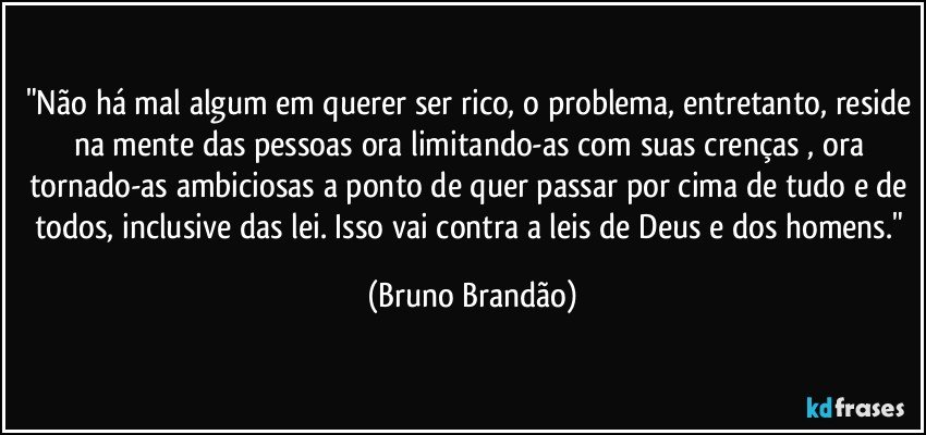 "Não há mal algum em querer ser rico, o problema, entretanto, reside na mente das pessoas ora limitando-as com suas crenças , ora tornado-as ambiciosas a ponto de quer passar por cima de tudo e de todos, inclusive das lei. Isso vai contra a leis de Deus e dos homens." (Bruno Brandão)