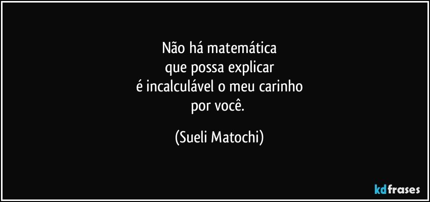 Não há matemática
que possa explicar
é incalculável o meu carinho
por você. (Sueli Matochi)