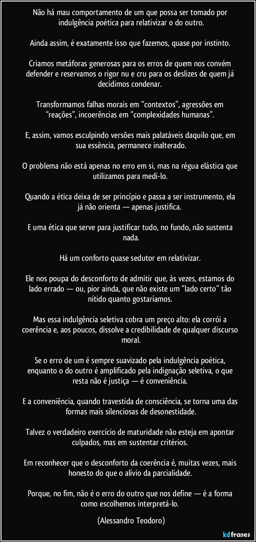 Não há mau comportamento de um que possa ser tomado por indulgência poética para relativizar o do outro.
Ainda assim, é exatamente isso que fazemos, quase por instinto.
Criamos metáforas generosas para os erros de quem nos convém defender e reservamos o rigor nu e cru para os deslizes de quem já decidimos condenar.
Transformamos falhas morais em “contextos”, agressões em “reações”, incoerências em “complexidades humanas”.
E, assim, vamos esculpindo versões mais palatáveis daquilo que, em sua essência, permanece inalterado.
O problema não está apenas no erro em si, mas na régua elástica que utilizamos para medi-lo.
Quando a ética deixa de ser princípio e passa a ser instrumento, ela já não orienta — apenas justifica.
E uma ética que serve para justificar tudo, no fundo, não sustenta nada.
Há um conforto quase sedutor em relativizar.
Ele nos poupa do desconforto de admitir que, às vezes, estamos do lado errado — ou, pior ainda, que não existe um “lado certo” tão nítido quanto gostaríamos.
Mas essa indulgência seletiva cobra um preço alto: ela corrói a coerência e, aos poucos, dissolve a credibilidade de qualquer discurso moral.
Se o erro de um é sempre suavizado pela indulgência poética, enquanto o do outro é amplificado pela indignação seletiva, o que resta não é justiça — é conveniência.
E a conveniência, quando travestida de consciência, se torna uma das formas mais silenciosas de desonestidade.
Talvez o verdadeiro exercício de maturidade não esteja em apontar culpados, mas em sustentar critérios.
Em reconhecer que o desconforto da coerência é, muitas vezes, mais honesto do que o alívio da parcialidade.
Porque, no fim, não é o erro do outro que nos define — é a forma como escolhemos interpretá-lo. (Alessandro Teodoro)