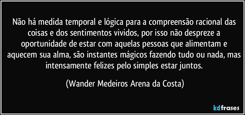 Não há medida temporal e lógica para a compreensão racional das coisas e dos sentimentos vividos, por isso não despreze a oportunidade de estar com aquelas pessoas que alimentam e aquecem sua alma, são instantes mágicos fazendo tudo ou nada, mas intensamente felizes pelo simples estar juntos. (Wander Medeiros Arena da Costa)