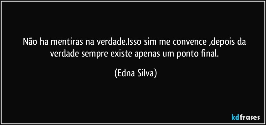 Não ha mentiras na verdade.Isso sim me convence ,depois da verdade sempre existe apenas um ponto final. (Edna Silva)