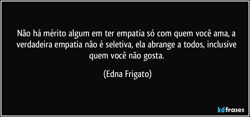 Não há mérito algum em ter empatia só com quem você ama, a verdadeira empatia não é seletiva, ela abrange a todos, inclusive quem você não gosta. (Edna Frigato)