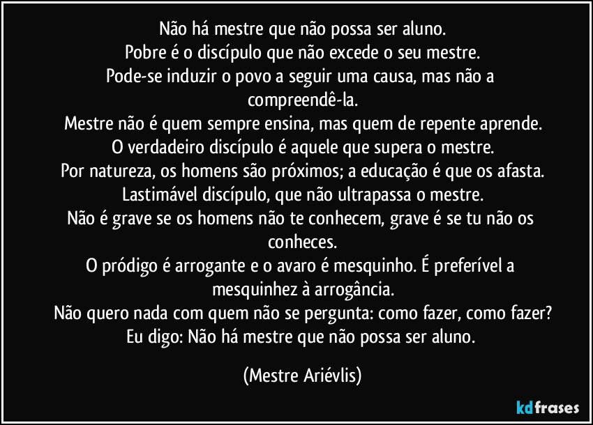 Não há mestre que não possa ser aluno.
Pobre é o discípulo que não excede o seu mestre.
Pode-se induzir o povo a seguir uma causa, mas não a compreendê-la.
Mestre não é quem sempre ensina, mas quem de repente aprende.
O verdadeiro discípulo é aquele que supera o mestre.
Por natureza, os homens são próximos; a educação é que os afasta.
Lastimável discípulo, que não ultrapassa o mestre.
Não é grave se os homens não te conhecem, grave é se tu não os conheces.
O pródigo é arrogante e o avaro é mesquinho. É preferível a mesquinhez à arrogância.
Não quero nada com quem não se pergunta: como fazer, como fazer?
Eu digo: Não há mestre que não possa ser aluno. (Mestre Ariévlis)