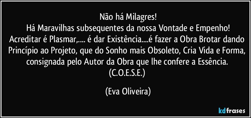 Não há Milagres!
Há Maravilhas subsequentes da nossa Vontade e Empenho!
Acreditar é Plasmar,... é dar Existência...é fazer a Obra Brotar dando Princípio ao Projeto, que do Sonho mais Obsoleto, Cria Vida e Forma, consignada pelo Autor da Obra que lhe confere a Essência.   (C.O.E.S.E.) (Eva Oliveira)