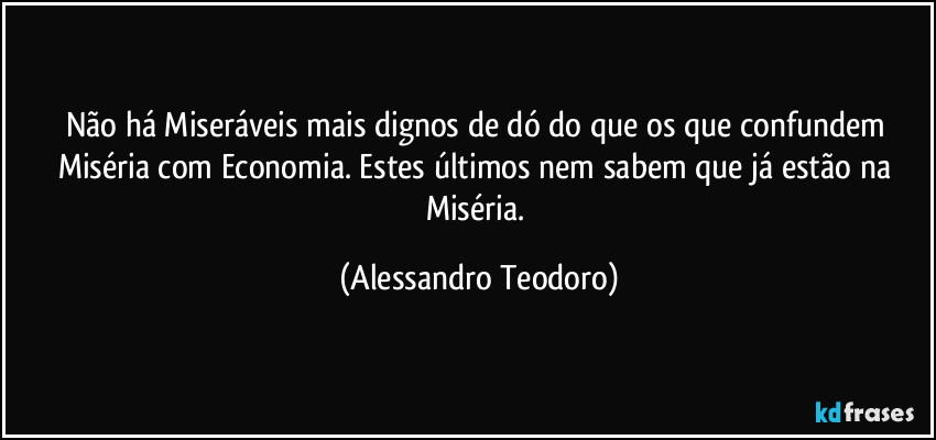 Não há Miseráveis mais dignos de dó do que os que confundem Miséria com Economia. Estes últimos nem sabem que já estão na Miséria. (Alessandro Teodoro)