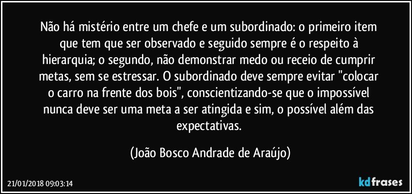 Não há mistério entre um chefe e um subordinado: o primeiro item que tem que ser observado e seguido sempre é o respeito à hierarquia; o segundo, não demonstrar medo ou receio de cumprir metas, sem se estressar. O subordinado deve sempre evitar "colocar o carro na frente dos bois", conscientizando-se que o impossível nunca deve ser uma meta a ser atingida e sim, o possível além das expectativas. (João Bosco Andrade de Araújo)