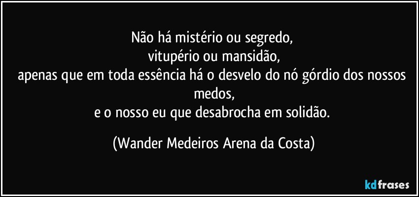 Não há mistério ou segredo, 
vitupério ou mansidão,
apenas que em toda essência há o desvelo do nó górdio dos nossos medos,
e o nosso eu que desabrocha em solidão. (Wander Medeiros Arena da Costa)